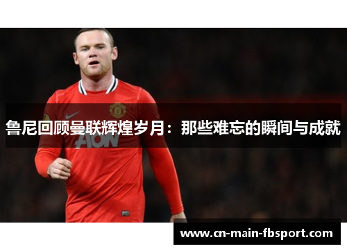 鲁尼回顾曼联辉煌岁月：那些难忘的瞬间与成就
