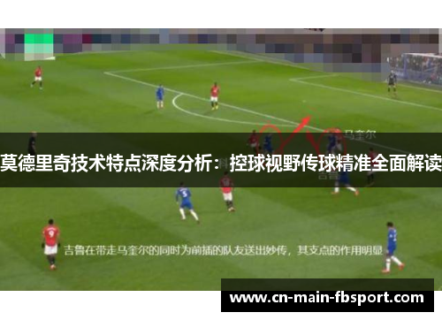 莫德里奇技术特点深度分析：控球视野传球精准全面解读