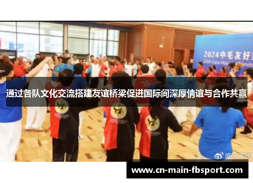 通过各队文化交流搭建友谊桥梁促进国际间深厚情谊与合作共赢 通过各队文化交流搭建友谊桥梁促进国际间深厚情谊与合作共赢