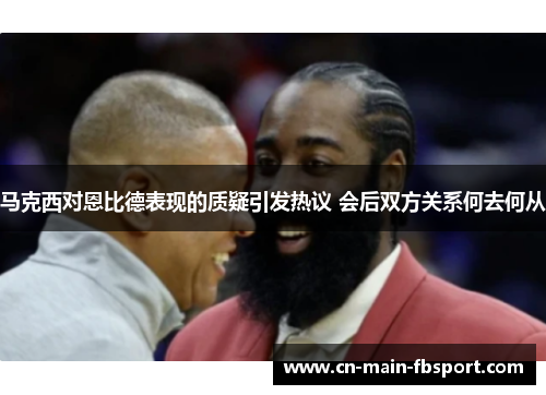 马克西对恩比德表现的质疑引发热议 会后双方关系何去何从 马克西对恩比德表现的质疑引发热议 会后双方关系何去何从