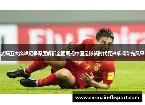 武磊五大巅峰纪录深度解析全面展现中国足球新时代复兴璀璨荣光风采