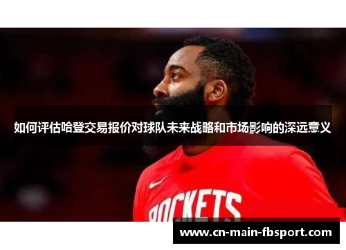 如何评估哈登交易报价对球队未来战略和市场影响的深远意义